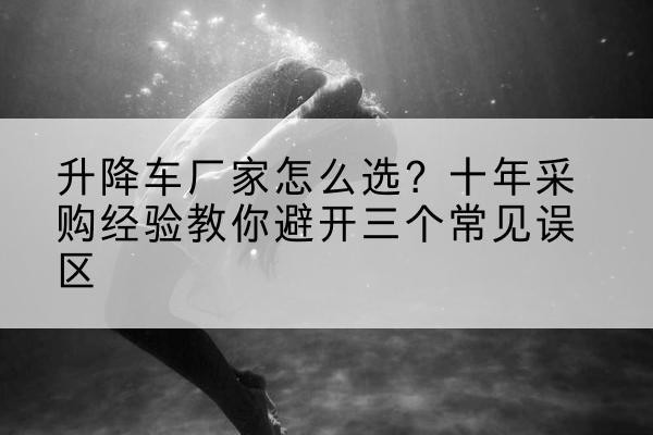 白云升降车厂家-怎么选？十年采购经验教你避开三个常见误区