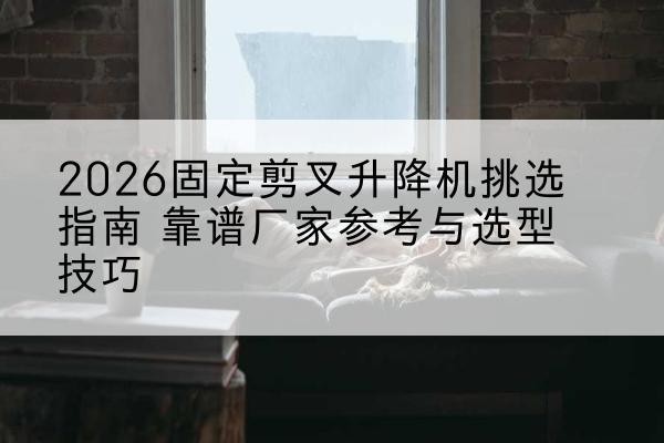 白云固定剪叉升降机厂家推荐-2026固定剪叉升降机挑选指南 靠谱厂家参考与选型技巧