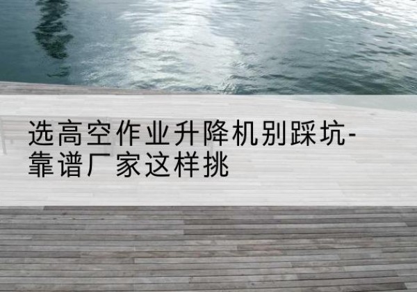 白云剪叉式升降机厂家-选高空作业升降机别踩坑-靠谱厂家这样挑