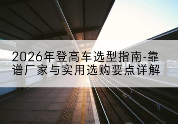 白云登高车厂家推荐-2026年登高车选型指南-靠谱厂家与实用选购要点详解